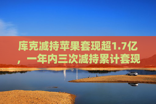 库克减持苹果套现超1.7亿，一年内三次减持累计套现8亿元