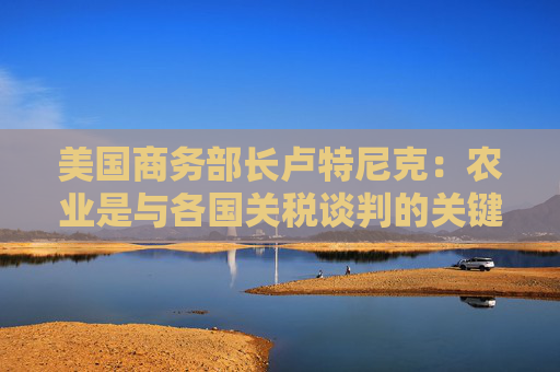 美国商务部长卢特尼克：农业是与各国关税谈判的关键