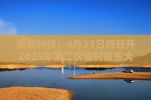 清越科技：4月21日将召开2025年第二次临时股东大会