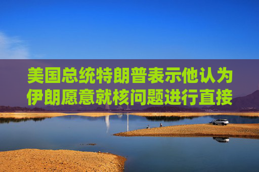 美国总统特朗普表示他认为伊朗愿意就核问题进行直接谈判