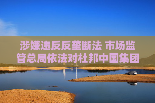 涉嫌违反反垄断法 市场监管总局依法对杜邦中国集团有限公司开展立案调查