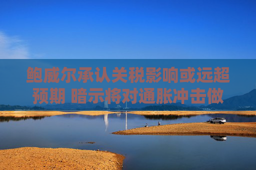 鲍威尔承认关税影响或远超预期 暗示将对通胀冲击做出回应