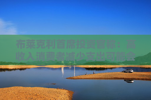 布莱克利首席投资官称：高收入消费者减少支出可能会使经济陷入衰退