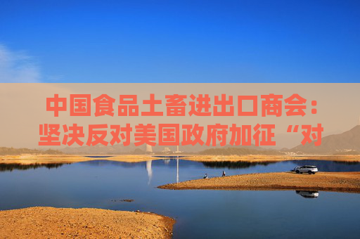 中国食品土畜进出口商会：坚决反对美国政府加征“对等关税”