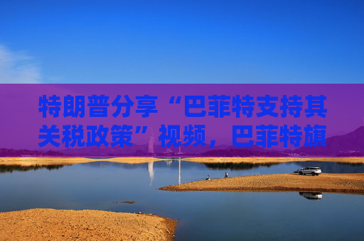 特朗普分享“巴菲特支持其关税政策”视频，巴菲特旗下投资公司否认：假的