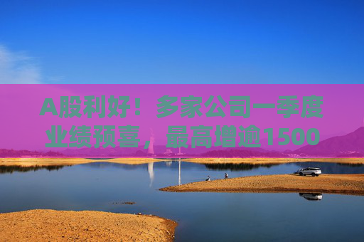 A股利好！多家公司一季度业绩预喜，最高增逾1500%