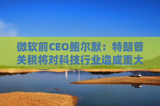 微软前CEO鲍尔默：特朗普关税将对科技行业造成重大破坏