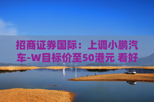 招商证券国际：上调小鹏汽车-W目标价至50港元 看好比亚迪股份及吉利汽车