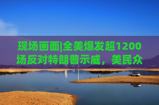 现场画面|全美爆发超1200场反对特朗普示威，美民众：都怪特朗普