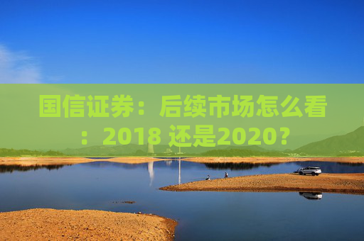 国信证券：后续市场怎么看：2018 还是2020？