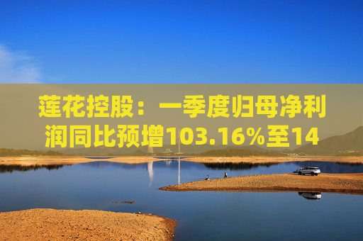 莲花控股：一季度归母净利润同比预增103.16%至143.79%