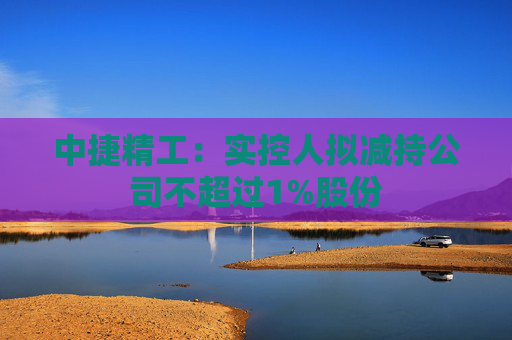 中捷精工：实控人拟减持公司不超过1%股份