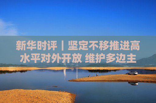 新华时评｜坚定不移推进高水平对外开放 维护多边主义 促进开放合作