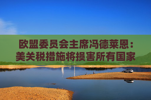 欧盟委员会主席冯德莱恩：美关税措施将损害所有国家 已准备好反制