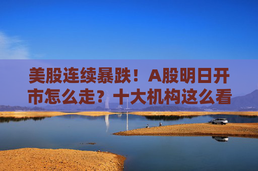美股连续暴跌！A股明日开市怎么走？十大机构这么看