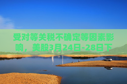 受对等关税不确定等因素影响，美股3月24日-28日下跌