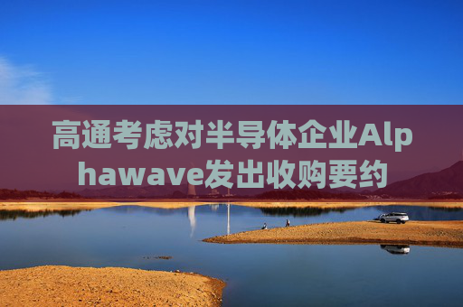 高通考虑对半导体企业Alphawave发出收购要约