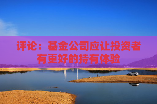 评论：基金公司应让投资者有更好的持有体验
