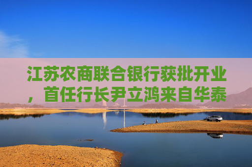 江苏农商联合银行获批开业，首任行长尹立鸿来自华泰证券