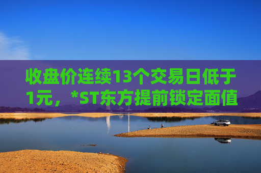 收盘价连续13个交易日低于1元，*ST东方提前锁定面值退市