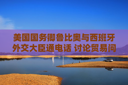 美国国务卿鲁比奥与西班牙外交大臣通电话 讨论贸易问题