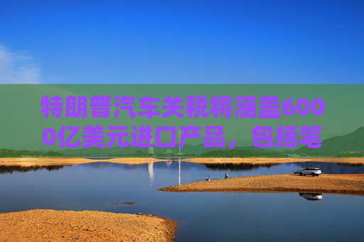 特朗普汽车关税将涵盖6000亿美元进口产品，包括笔记本电脑
