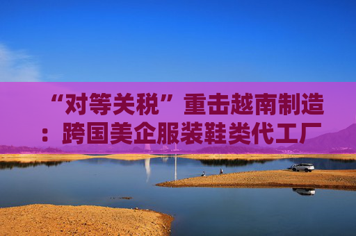 “对等关税”重击越南制造：跨国美企服装鞋类代工厂或被迫出走，耐克阿迪达斯们遭殃