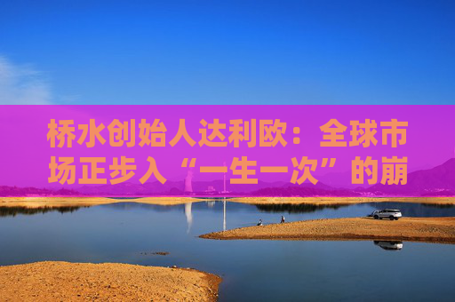 桥水创始人达利欧:全球市场正步入“一生一次”的崩溃,旧秩序正瓦解