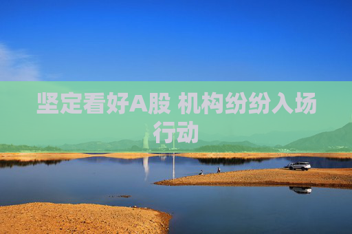 坚定看好A股 机构纷纷入场行动