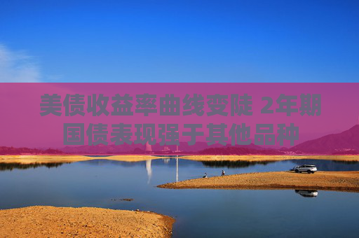 美债收益率曲线变陡 2年期国债表现强于其他品种