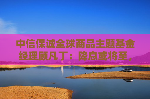 中信保诚全球商品主题基金经理顾凡丁：降息或将至，黄金资产性价比凸显