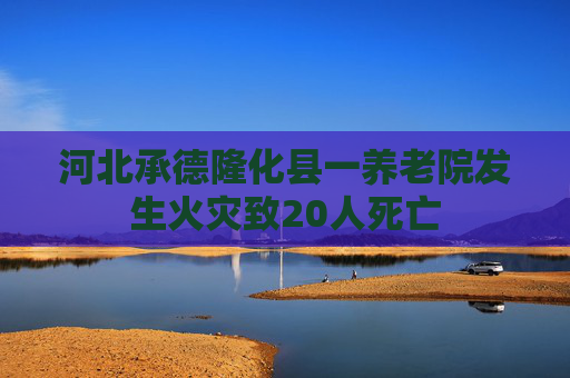 河北承德隆化县一养老院发生火灾致20人死亡