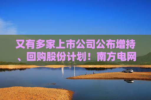 又有多家上市公司公布增持、回购股份计划！南方电网旗下两公司加入