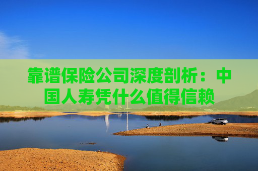 靠谱保险公司深度剖析：中国人寿凭什么值得信赖