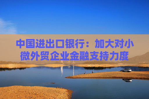 中国进出口银行：加大对小微外贸企业金融支持力度