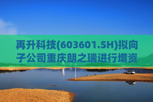再升科技(603601.SH)拟向子公司重庆朗之瑞进行增资