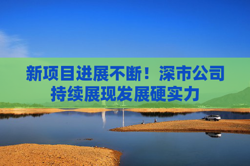 新项目进展不断！深市公司持续展现发展硬实力