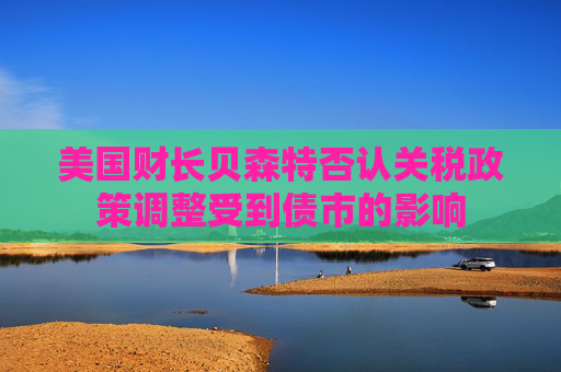 美国财长贝森特否认关税政策调整受到债市的影响