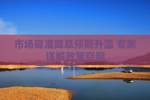 市场降准降息预期升温 专家详解政策空间