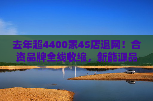 去年超4400家4S店退网！合资品牌全线收缩，新能源品牌网络保持增长