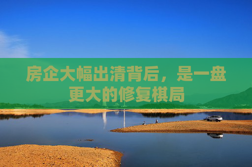 房企大幅出清背后，是一盘更大的修复棋局
