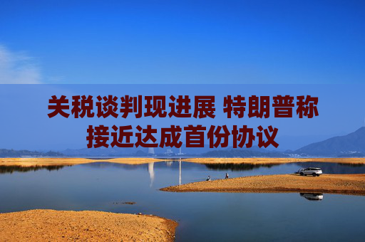 关税谈判现进展 特朗普称接近达成首份协议