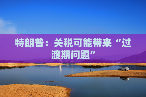 特朗普：关税可能带来“过渡期问题”