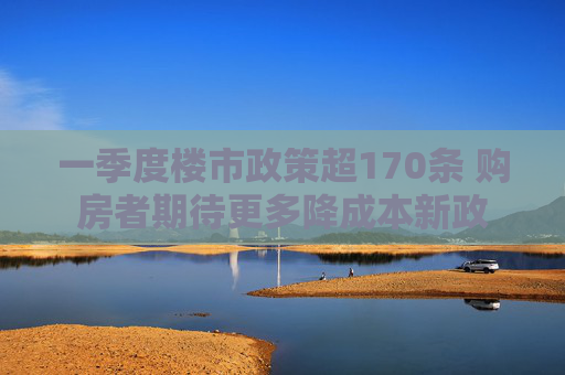 一季度楼市政策超170条 购房者期待更多降成本新政