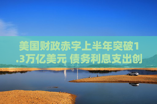 美国财政赤字上半年突破1.3万亿美元 债务利息支出创纪录