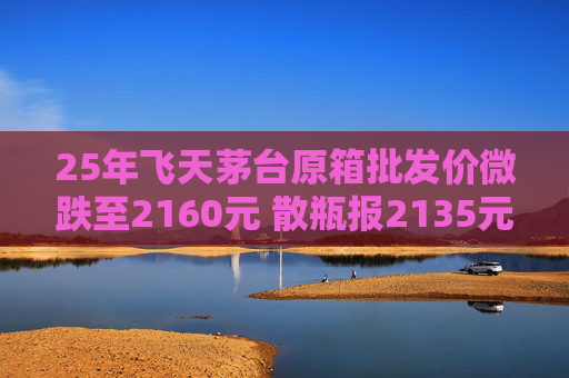 25年飞天茅台原箱批发价微跌至2160元 散瓶报2135元