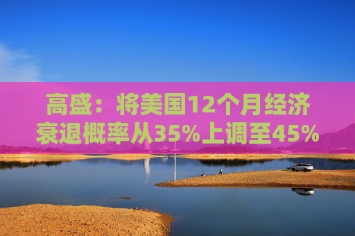 高盛：将美国12个月经济衰退概率从35%上调至45%