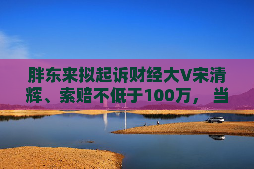 胖东来拟起诉财经大V宋清辉、索赔不低于100万， 当事人回应：死磕到底