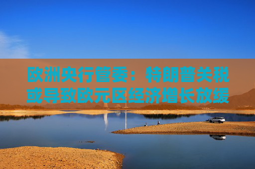 欧洲央行管委：特朗普关税或导致欧元区经济增长放缓至多1个百分点