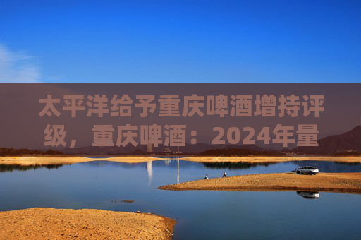 太平洋给予重庆啤酒增持评级，重庆啤酒：2024年量价有所承压，期待业绩修复